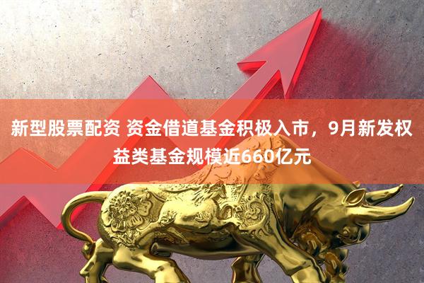 新型股票配资 资金借道基金积极入市，9月新发权益类基金规模近660亿元
