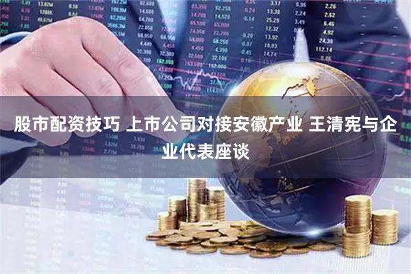 股市配资技巧 上市公司对接安徽产业 王清宪与企业代表座谈