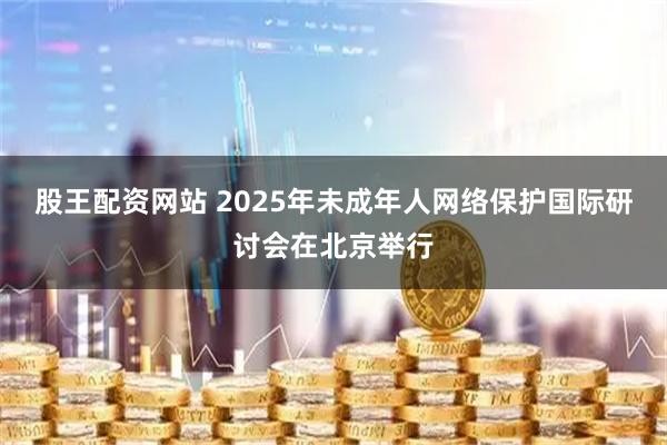 股王配资网站 2025年未成年人网络保护国际研讨会在北京举行