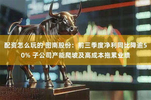 配资怎么玩的 图南股份：前三季度净利同比降逾50% 子公司产能爬坡及高成本拖累业绩