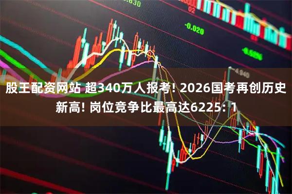 股王配资网站 超340万人报考! 2026国考再创历史新高! 岗位竞争比最高达6225: 1