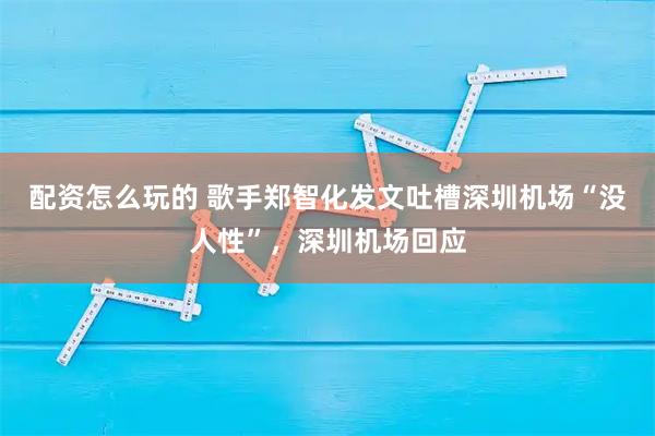 配资怎么玩的 歌手郑智化发文吐槽深圳机场“没人性”，深圳机场回应