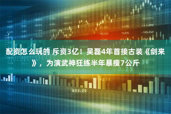 配资怎么玩的 斥资3亿！吴磊4年首接古装《剑来》，为演武神狂练半年暴瘦7公斤