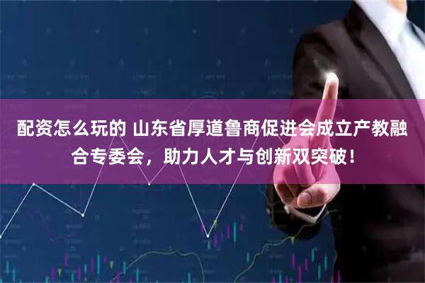 配资怎么玩的 山东省厚道鲁商促进会成立产教融合专委会，助力人才与创新双突破！
