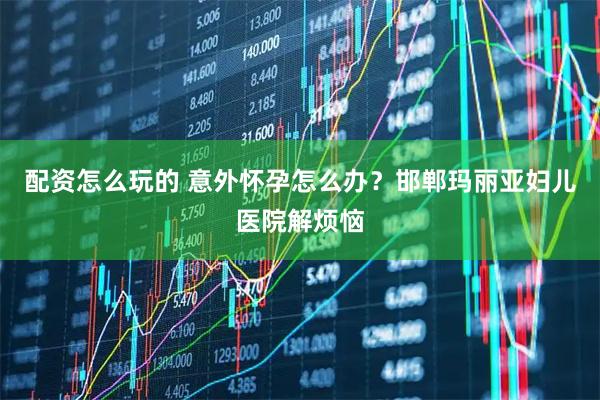 配资怎么玩的 意外怀孕怎么办？邯郸玛丽亚妇儿医院解烦恼