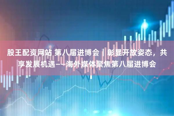 股王配资网站 第八届进博会｜彰显开放姿态，共享发展机遇——海外媒体聚焦第八届进博会