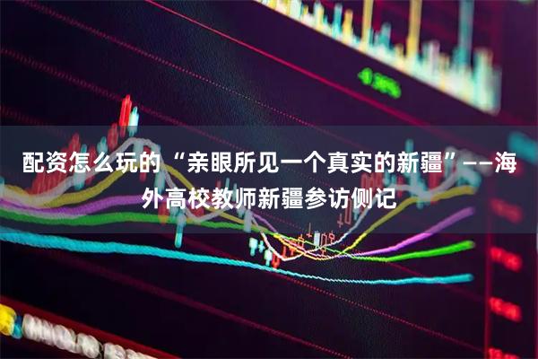 配资怎么玩的 “亲眼所见一个真实的新疆”——海外高校教师新疆参访侧记