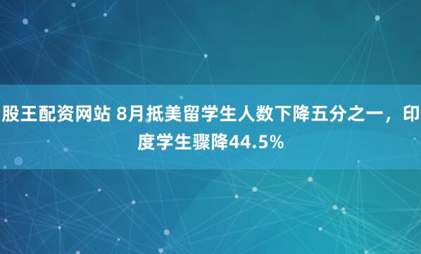 股王配资网站 8月抵美留学生人数下降五分之一，印度学生骤降44.5%