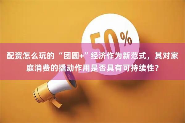 配资怎么玩的 “团圆+”经济作为新范式，其对家庭消费的撬动作用是否具有可持续性？