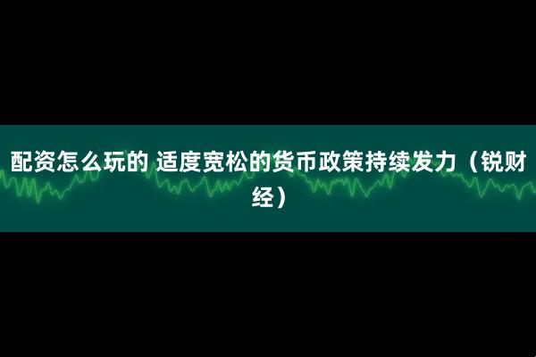 配资怎么玩的 适度宽松的货币政策持续发力（锐财经）