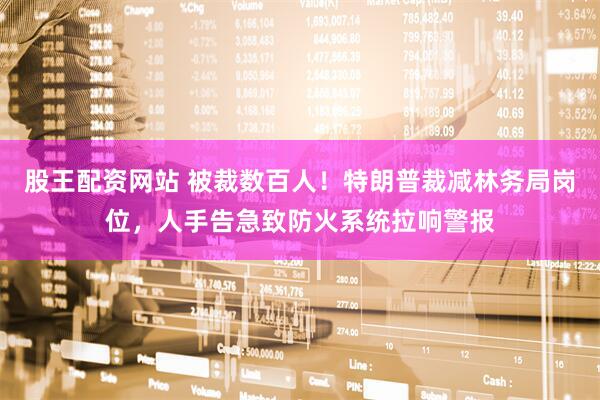 股王配资网站 被裁数百人！特朗普裁减林务局岗位，人手告急致防火系统拉响警报