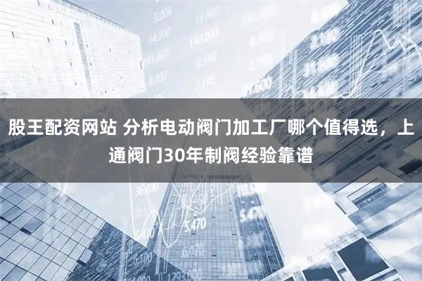 股王配资网站 分析电动阀门加工厂哪个值得选，上通阀门30年制阀经验靠谱
