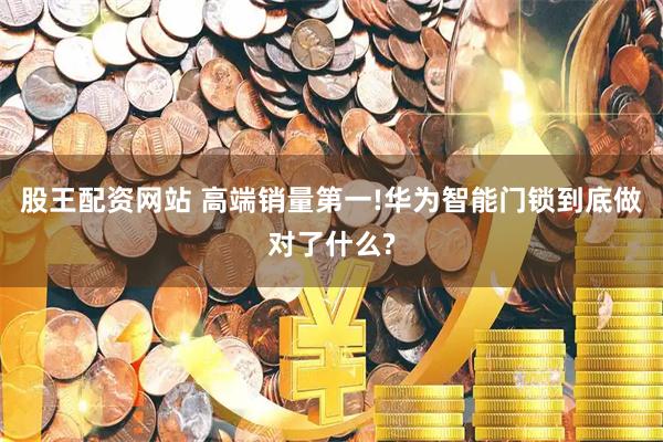 股王配资网站 高端销量第一!华为智能门锁到底做对了什么?