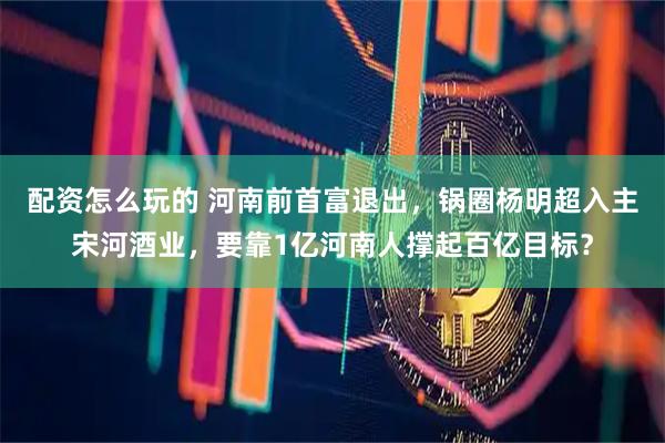 配资怎么玩的 河南前首富退出，锅圈杨明超入主宋河酒业，要靠1亿河南人撑起百亿目标？