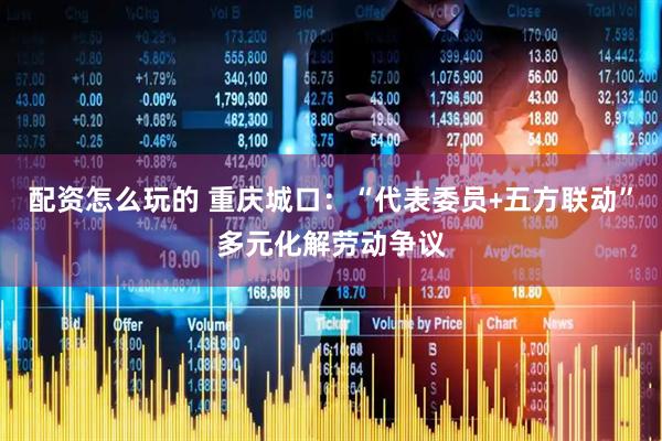 配资怎么玩的 重庆城口：“代表委员﹢五方联动”多元化解劳动争议