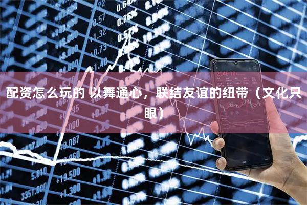 配资怎么玩的 以舞通心，联结友谊的纽带（文化只眼）