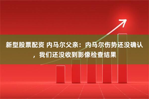 新型股票配资 内马尔父亲：内马尔伤势还没确认，我们还没收到影像检查结果