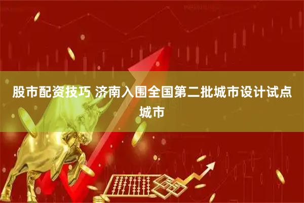 股市配资技巧 济南入围全国第二批城市设计试点城市