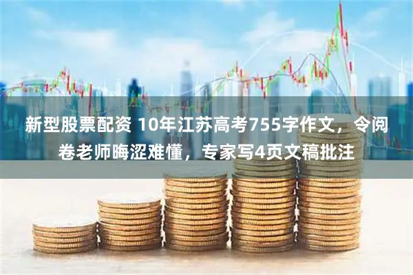 新型股票配资 10年江苏高考755字作文，令阅卷老师晦涩难懂，专家写4页文稿批注