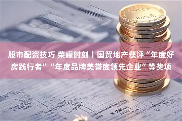 股市配资技巧 荣耀时刻丨国贸地产获评“年度好房践行者”“年度品牌美誉度领先企业”等奖项