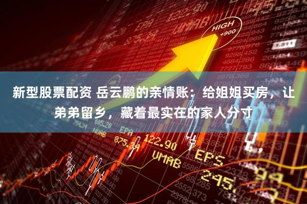 新型股票配资 岳云鹏的亲情账：给姐姐买房，让弟弟留乡，藏着最实在的家人分寸