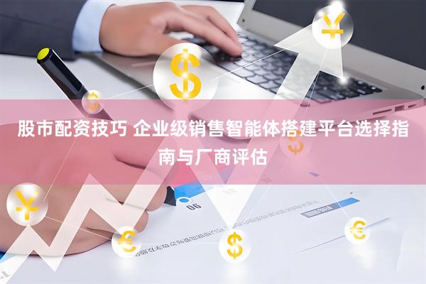 股市配资技巧 企业级销售智能体搭建平台选择指南与厂商评估