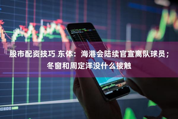 股市配资技巧 东体：海港会陆续官宣离队球员；冬窗和周定洋没什么接触