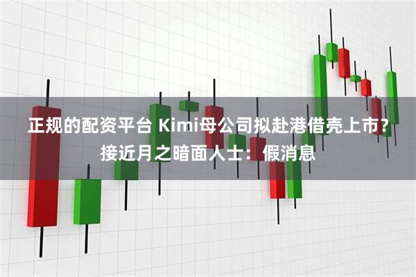 正规的配资平台 Kimi母公司拟赴港借壳上市？接近月之暗面人士：假消息