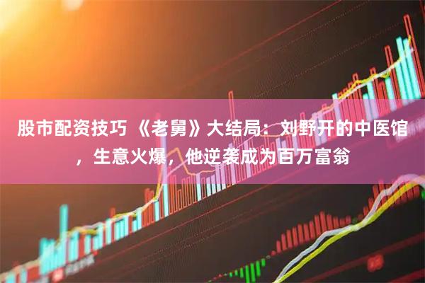 股市配资技巧 《老舅》大结局：刘野开的中医馆，生意火爆，他逆袭成为百万富翁