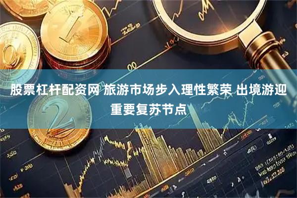 股票杠杆配资网 旅游市场步入理性繁荣 出境游迎重要复苏节点