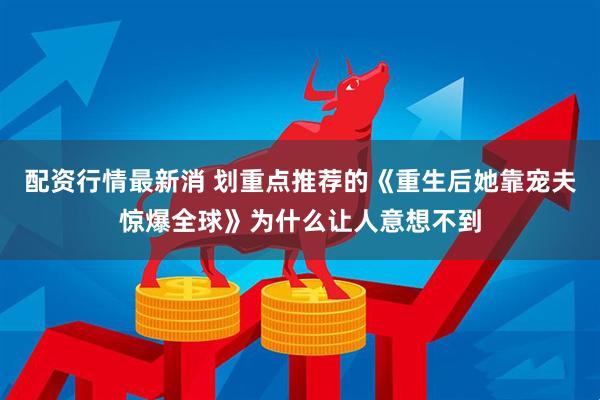 配资行情最新消 划重点推荐的《重生后她靠宠夫惊爆全球》为什么让人意想不到