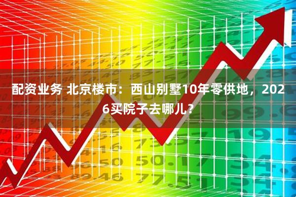 配资业务 北京楼市：西山别墅10年零供地，2026买院子去哪儿？