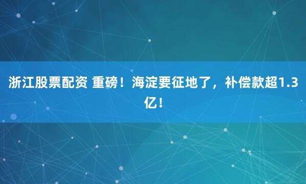 浙江股票配资 重磅！海淀要征地了，补偿款超1.3亿！
