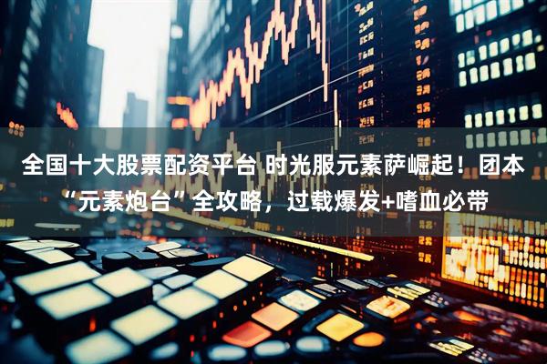 全国十大股票配资平台 时光服元素萨崛起！团本“元素炮台”全攻略，过载爆发+嗜血必带
