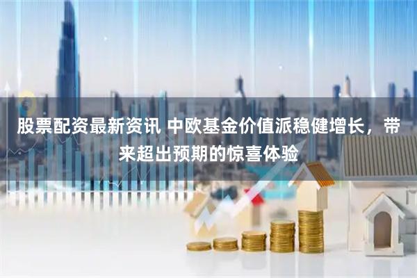股票配资最新资讯 中欧基金价值派稳健增长，带来超出预期的惊喜体验