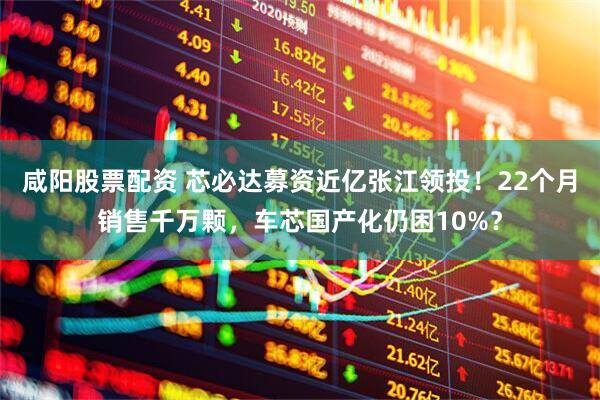 咸阳股票配资 芯必达募资近亿张江领投！22个月销售千万颗，车芯国产化仍困10%？
