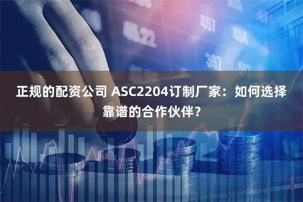 正规的配资公司 ASC2204订制厂家：如何选择靠谱的合作伙伴？