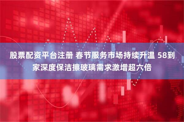 股票配资平台注册 春节服务市场持续升温 58到家深度保洁擦玻璃需求激增超六倍
