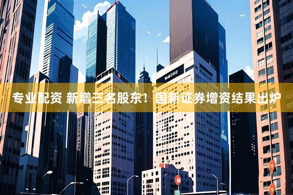 专业配资 新增三名股东！国新证券增资结果出炉