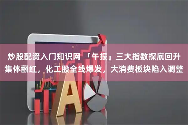 炒股配资入门知识网 「午报」三大指数探底回升集体翻红，化工股全线爆发，大消费板块陷入调整