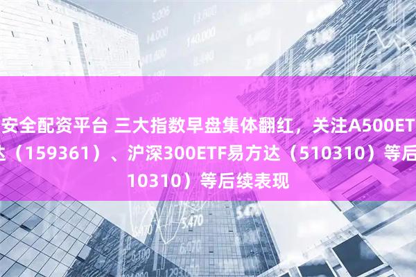 安全配资平台 三大指数早盘集体翻红，关注A500ETF易方达（159361）、沪深300ETF易方达（510310）等后续表现
