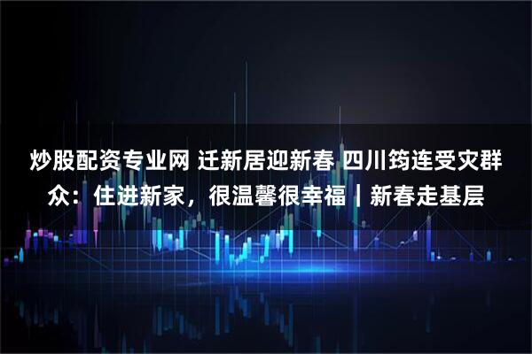 炒股配资专业网 迁新居迎新春 四川筠连受灾群众：住进新家，很温馨很幸福｜新春走基层