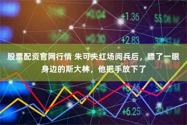 股票配资官网行情 朱可夫红场阅兵后，瞟了一眼身边的斯大林，他把手放下了