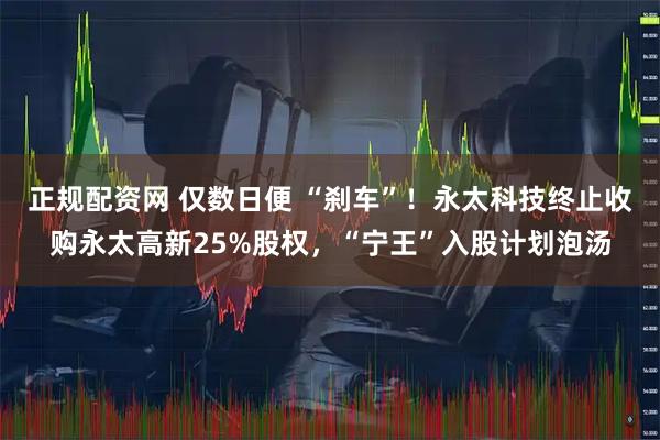 正规配资网 仅数日便 “刹车”！永太科技终止收购永太高新25%股权，“宁王”入股计划泡汤