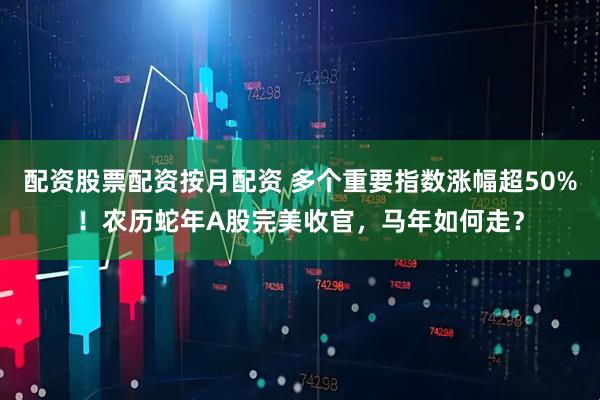 配资股票配资按月配资 多个重要指数涨幅超50%！农历蛇年A股完美收官，马年如何走？