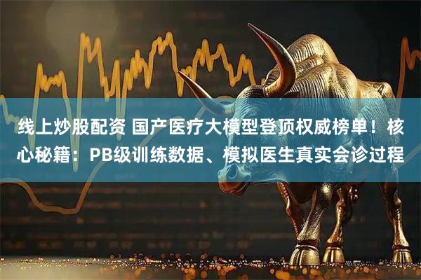 线上炒股配资 国产医疗大模型登顶权威榜单！核心秘籍：PB级训练数据、模拟医生真实会诊过程