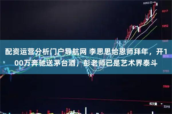 配资运营分析门户导航网 李思思给恩师拜年，开100万奔驰送茅台酒，彭老师已是艺术界泰斗