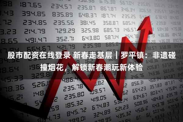 股市配资在线登录 新春走基层｜罗平镇：非遗碰撞烟花，解锁新春潮玩新体验