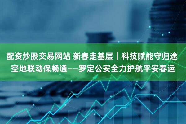 配资炒股交易网站 新春走基层｜科技赋能守归途 空地联动保畅通——罗定公安全力护航平安春运