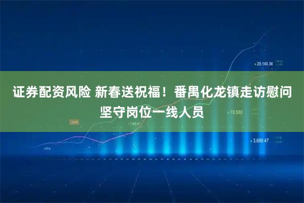 证券配资风险 新春送祝福！番禺化龙镇走访慰问坚守岗位一线人员